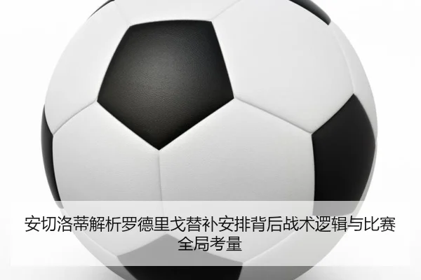安切洛蒂解析罗德里戈替补安排背后战术逻辑与比赛全局考量