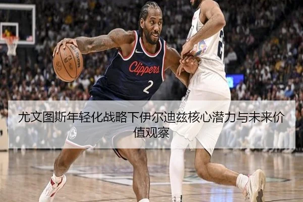 尤文图斯年轻化战略下伊尔迪兹核心潜力与未来价值观察