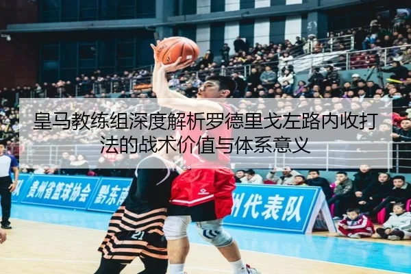 皇马教练组深度解析罗德里戈左路内收打法的战术价值与体系意义