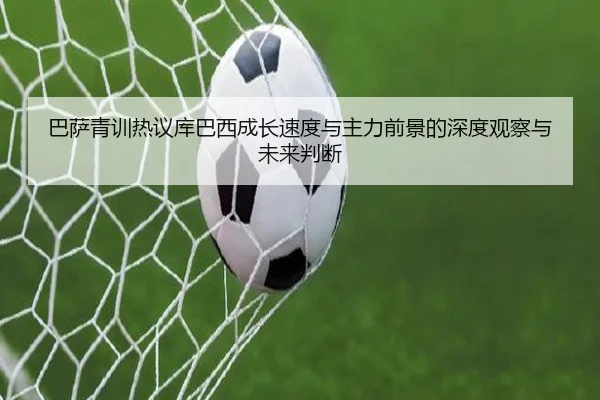 巴萨青训热议库巴西成长速度与主力前景的深度观察与未来判断