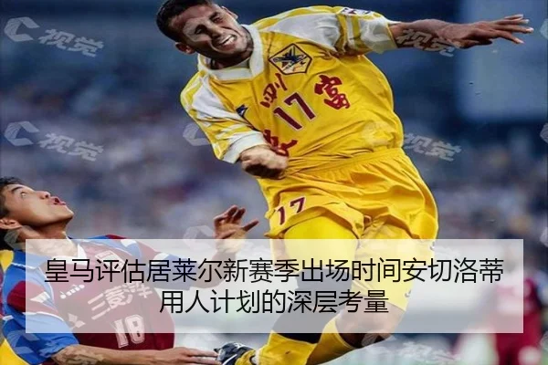 皇马评估居莱尔新赛季出场时间安切洛蒂用人计划的深层考量