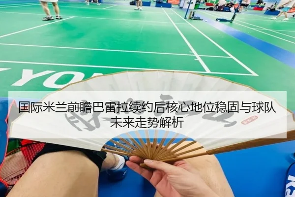 国际米兰前瞻巴雷拉续约后核心地位稳固与球队未来走势解析