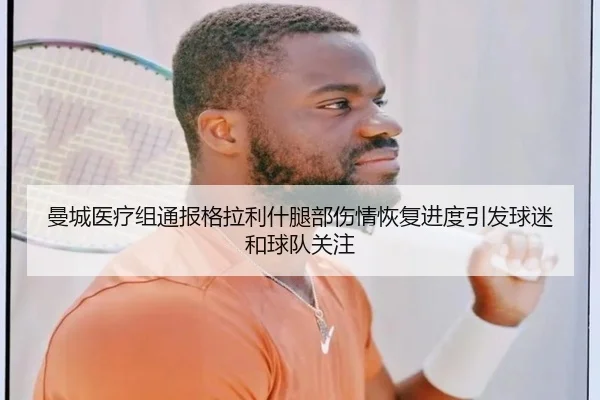曼城医疗组通报格拉利什腿部伤情恢复进度引发球迷和球队关注