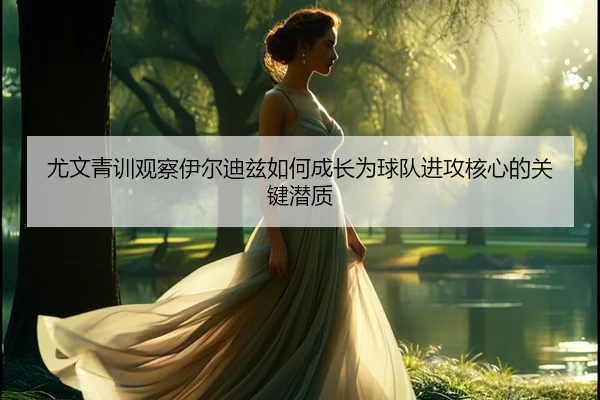 尤文青训观察伊尔迪兹如何成长为球队进攻核心的关键潜质