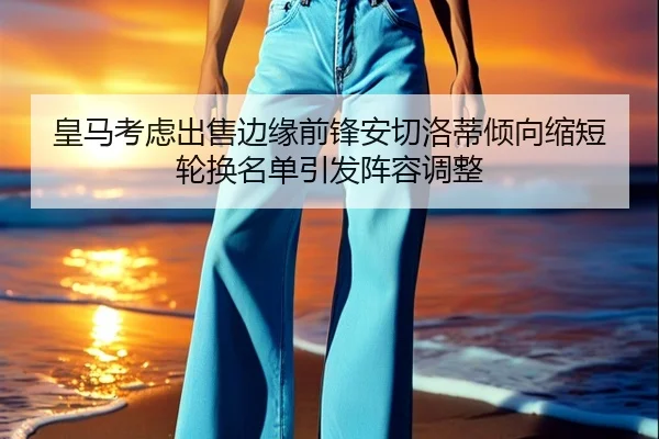 皇马考虑出售边缘前锋安切洛蒂倾向缩短轮换名单引发阵容调整