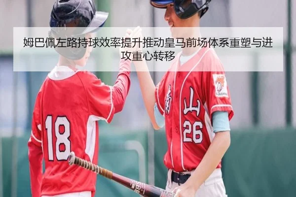 姆巴佩左路持球效率提升推动皇马前场体系重塑与进攻重心转移